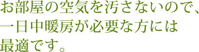 お部屋の空気を汚さないので、一日中暖房が必要な方には最適です。